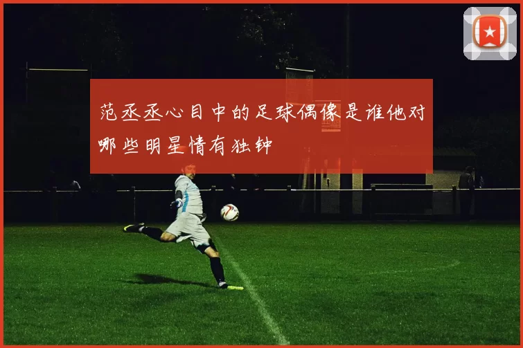 范丞丞心目中的足球偶像是谁他对哪些明星情有独钟