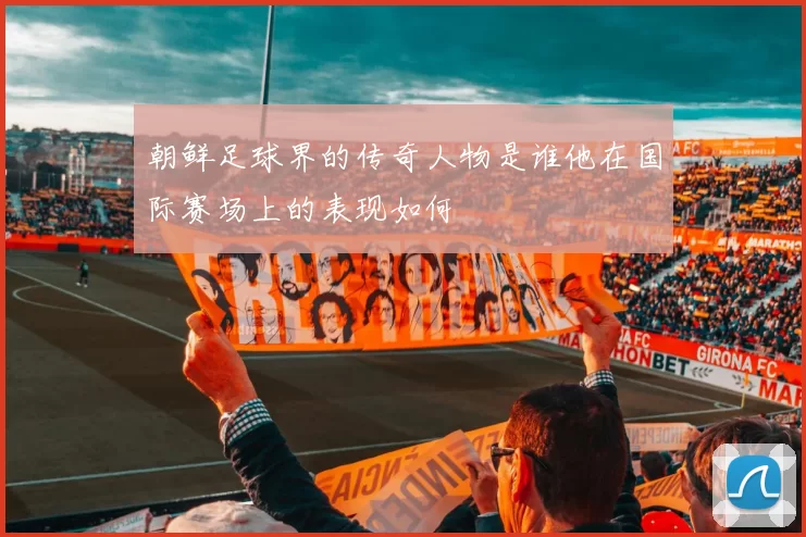 朝鲜足球界的传奇人物是谁他在国际赛场上的表现如何
