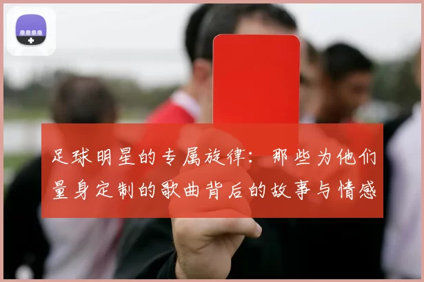 足球明星的专属旋律：那些为他们量身定制的歌曲背后的故事与情感
