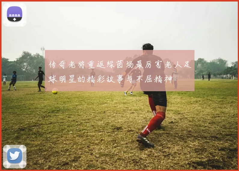 传奇老将重返绿茵场最厉害老人足球明星的精彩故事与不屈精神