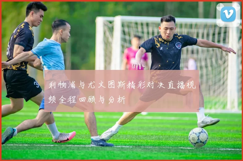 利物浦与尤文图斯精彩对决直播视频全程回顾与分析