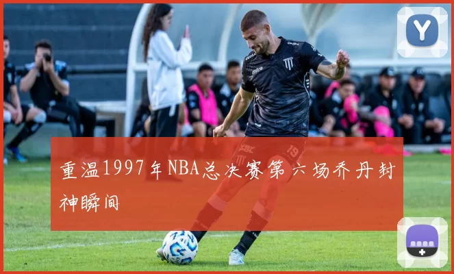 重温1997年NBA总决赛第六场乔丹封神瞬间