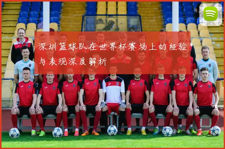 深圳篮球队在世界杯赛场上的经验与表现深度解析
