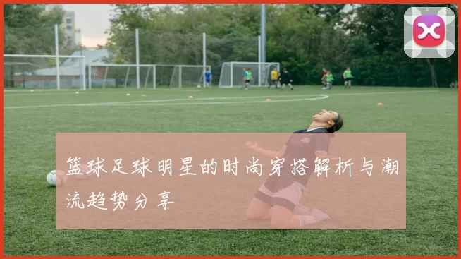 篮球足球明星的时尚穿搭解析与潮流趋势分享