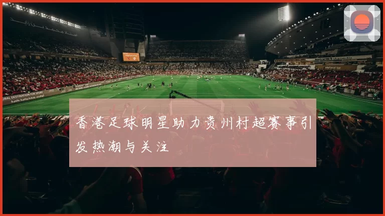 香港足球明星助力贵州村超赛事引发热潮与关注