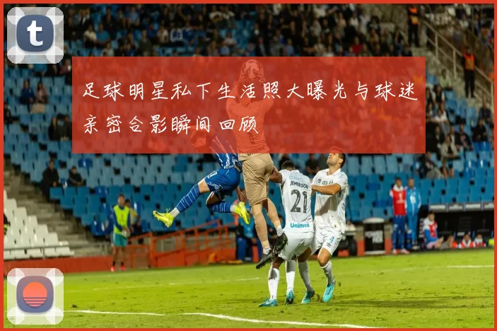 足球明星私下生活照大曝光与球迷亲密合影瞬间回顾