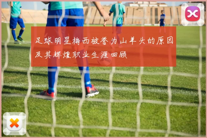 足球明星梅西被誉为山羊头的原因及其辉煌职业生涯回顾