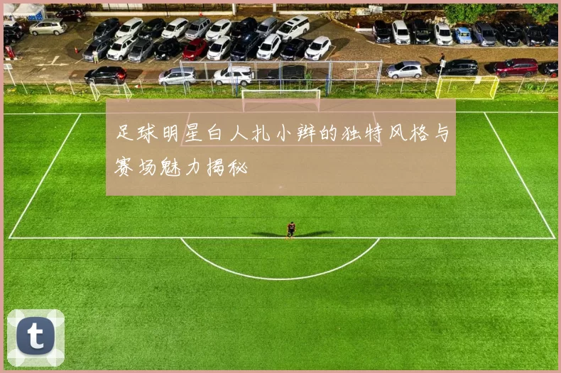 足球明星白人扎小辫的独特风格与赛场魅力揭秘