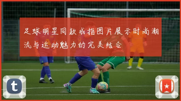 足球明星同款戒指图片展示时尚潮流与运动魅力的完美结合