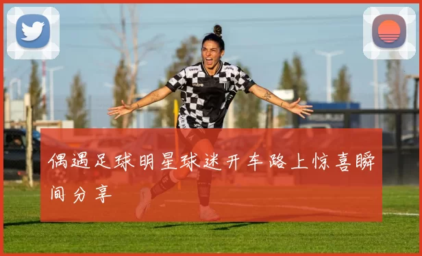 偶遇足球明星球迷开车路上惊喜瞬间分享