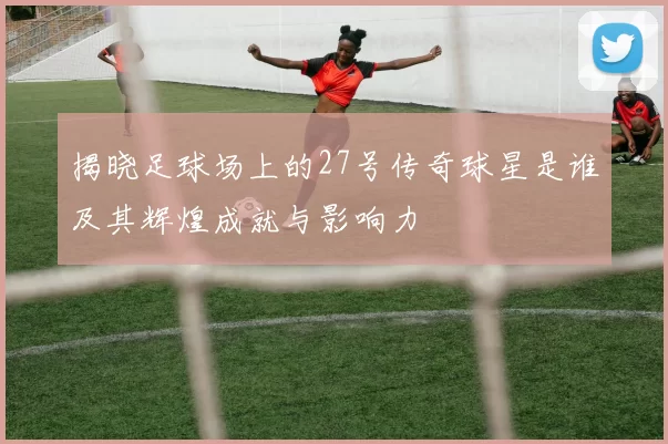 揭晓足球场上的27号传奇球星是谁及其辉煌成就与影响力