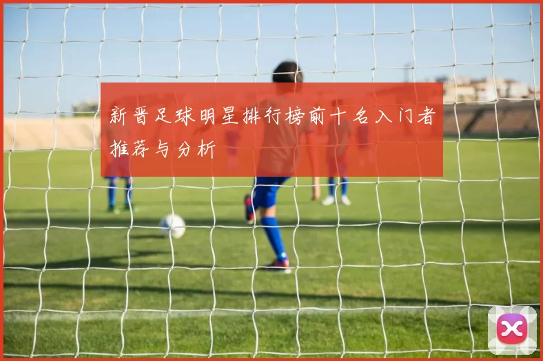 新晋足球明星排行榜前十名入门者推荐与分析