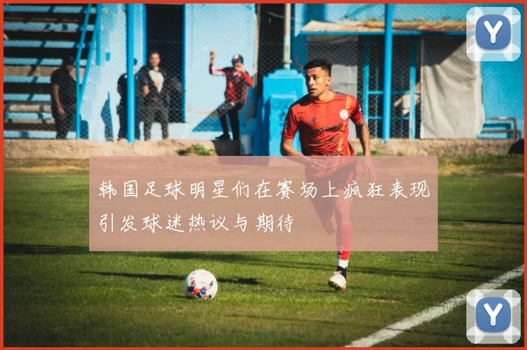 韩国足球明星们在赛场上疯狂表现引发球迷热议与期待