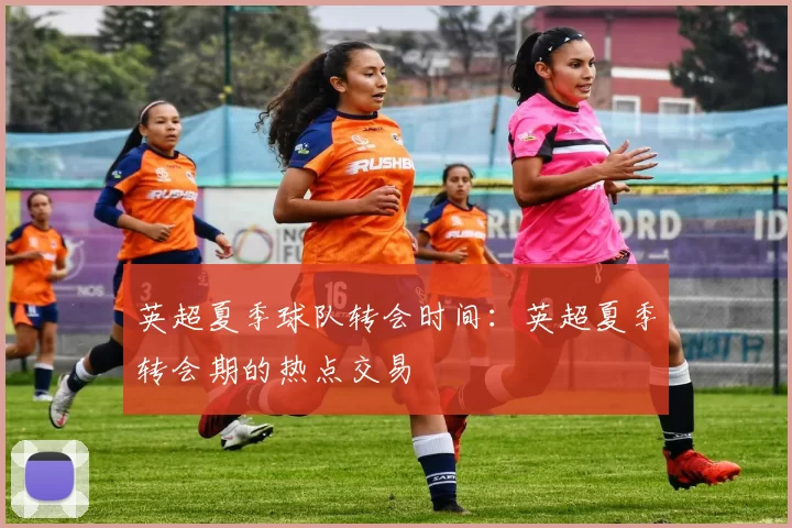 英超夏季球队转会时间：英超夏季转会期的热点交易