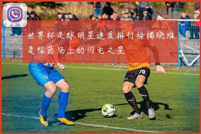 世界杯足球明星速度排行榜揭晓谁是绿茵场上的闪电之星