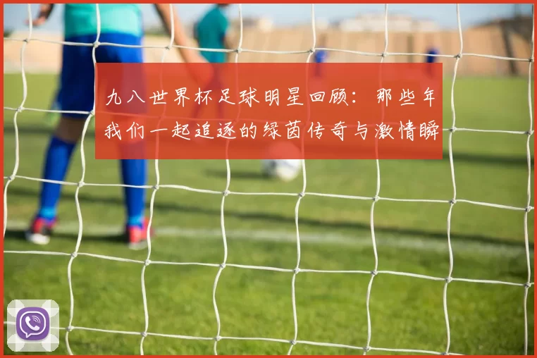 九八世界杯足球明星回顾：那些年我们一起追逐的绿茵传奇与激情瞬间
