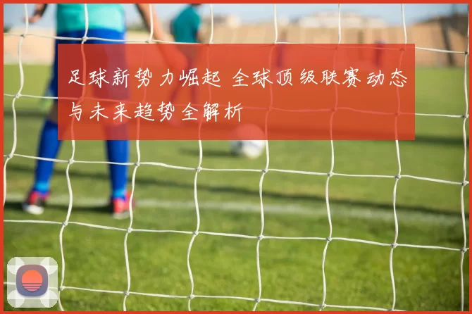 足球新势力崛起 全球顶级联赛动态与未来趋势全解析