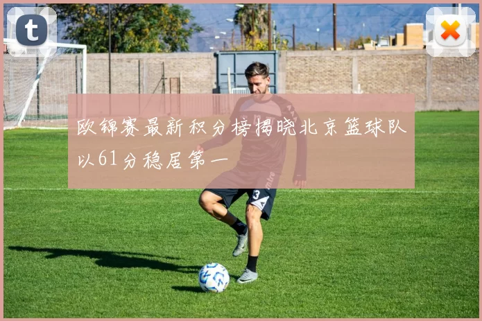 欧锦赛最新积分榜揭晓北京篮球队以61分稳居第一