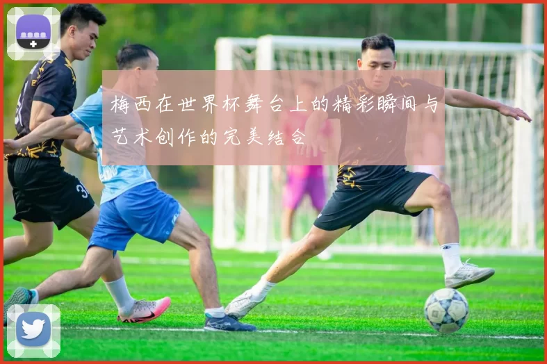 梅西在世界杯舞台上的精彩瞬间与艺术创作的完美结合