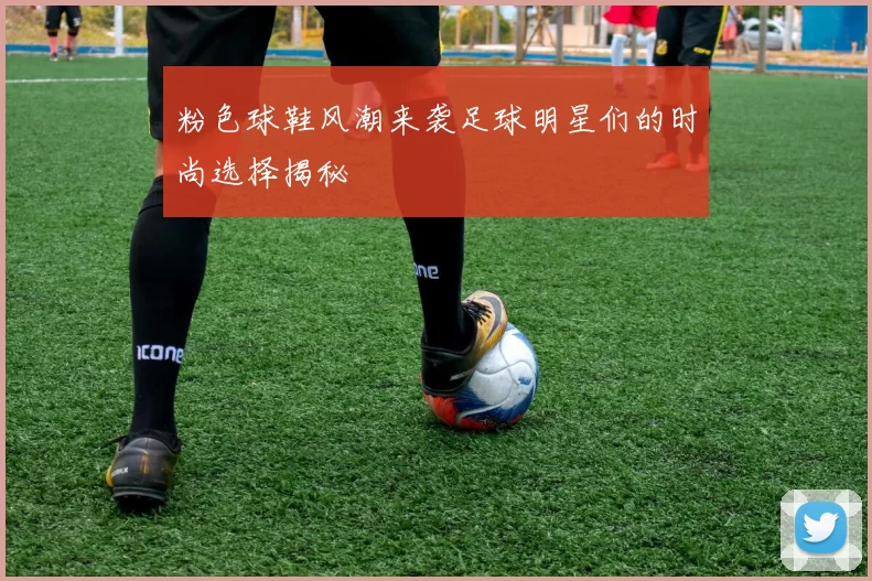 粉色球鞋风潮来袭足球明星们的时尚选择揭秘