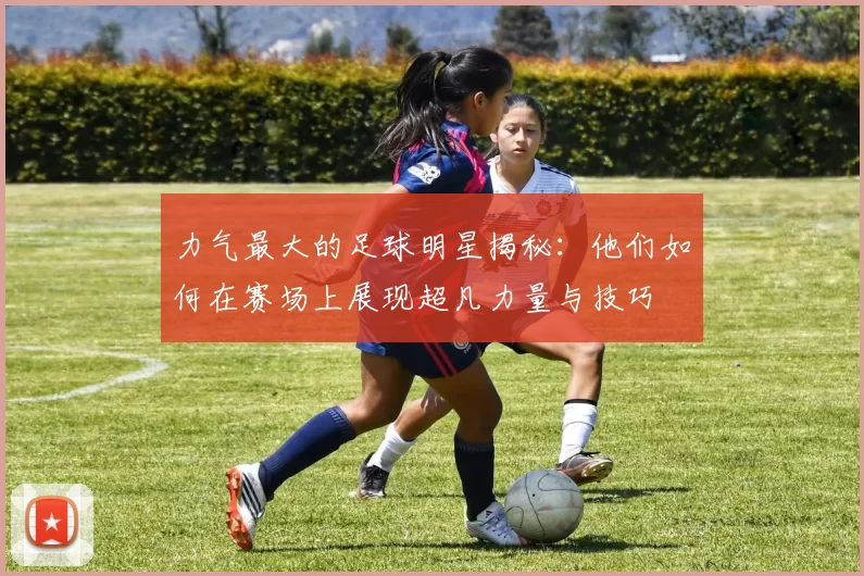 力气最大的足球明星揭秘：他们如何在赛场上展现超凡力量与技巧