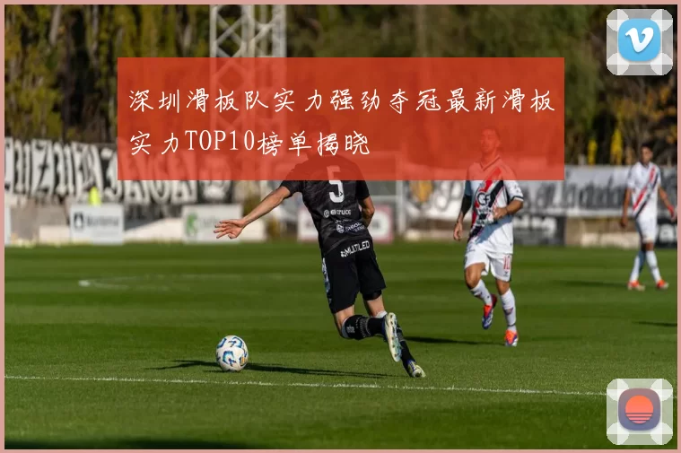 深圳滑板队实力强劲夺冠最新滑板实力TOP10榜单揭晓