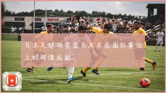 日本足球明星盘点及其在国际赛场上的辉煌成就
