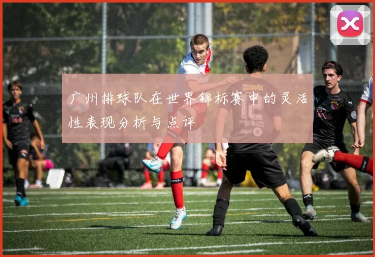 广州排球队在世界锦标赛中的灵活性表现分析与点评