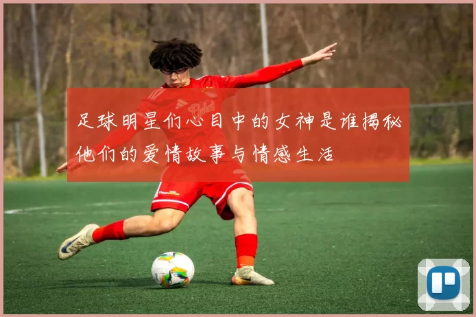 足球明星们心目中的女神是谁揭秘他们的爱情故事与情感生活