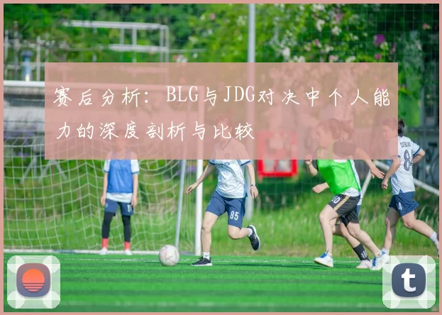 赛后分析：BLG与JDG对决中个人能力的深度剖析与比较