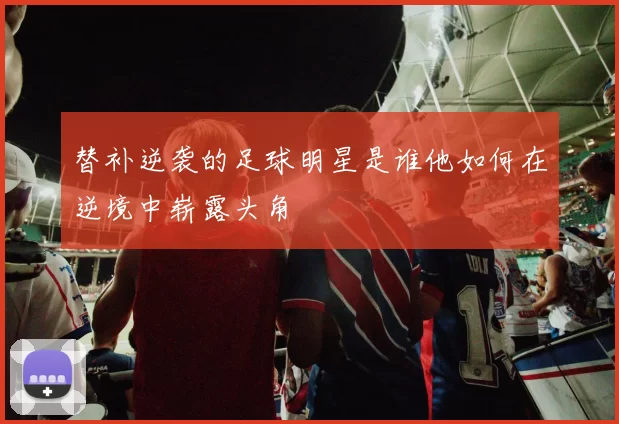 替补逆袭的足球明星是谁他如何在逆境中崭露头角