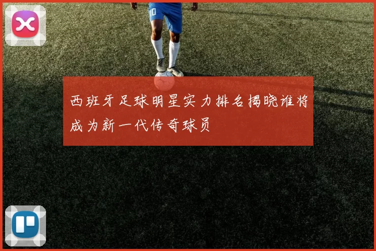 西班牙足球明星实力排名揭晓谁将成为新一代传奇球员