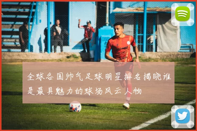 全球各国帅气足球明星排名揭晓谁是最具魅力的球场风云人物