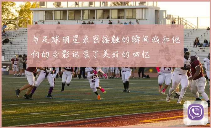 与足球明星亲密接触的瞬间我和他们的合影记录了美好的回忆