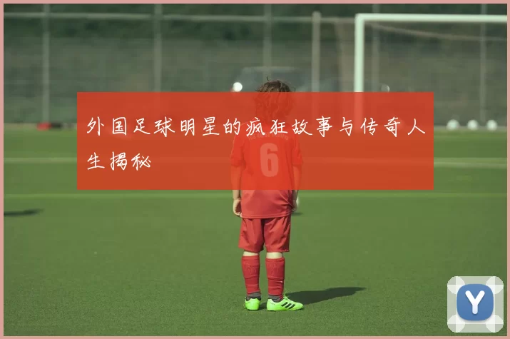 外国足球明星的疯狂故事与传奇人生揭秘
