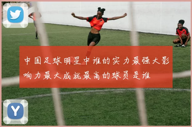 中国足球明星中谁的实力最强大影响力最大成就最高的球员是谁