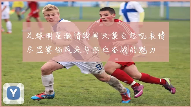 足球明星激情瞬间大集合怒吼表情尽显赛场风采与热血奋战的魅力