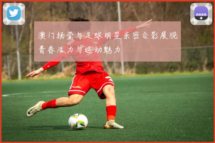 澳门杨莹与足球明星亲密合影展现青春活力与运动魅力