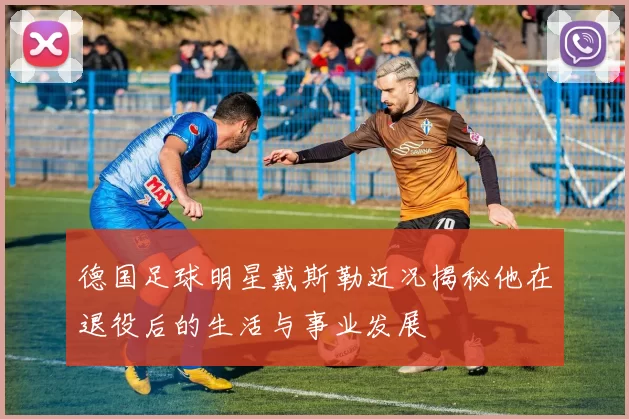 德国足球明星戴斯勒近况揭秘他在退役后的生活与事业发展