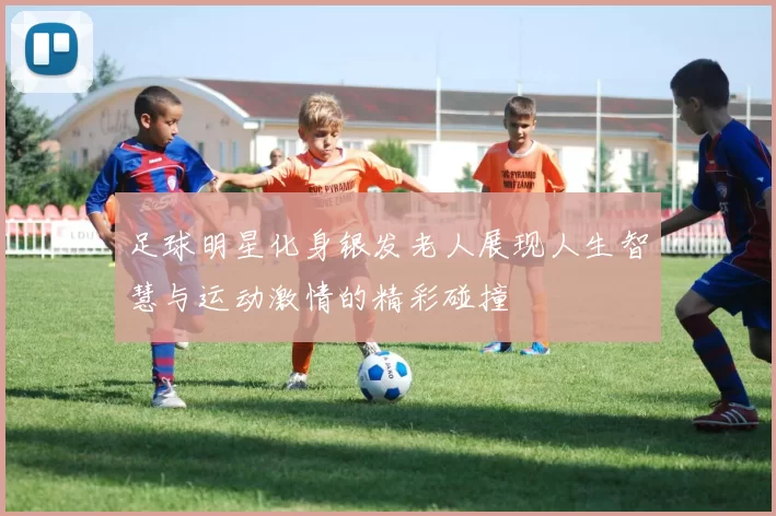 足球明星化身银发老人展现人生智慧与运动激情的精彩碰撞