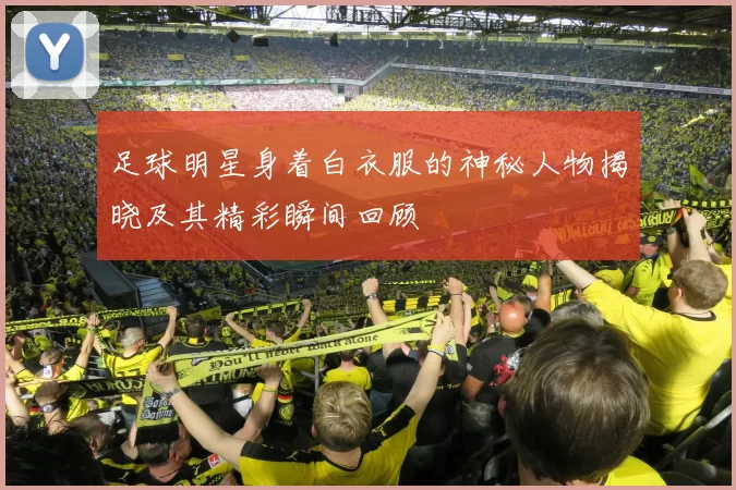 足球明星身着白衣服的神秘人物揭晓及其精彩瞬间回顾