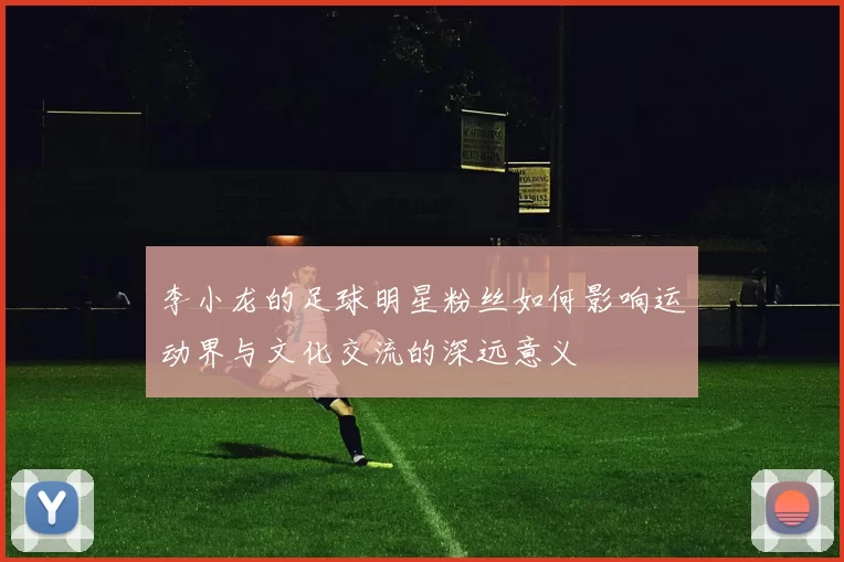 李小龙的足球明星粉丝如何影响运动界与文化交流的深远意义