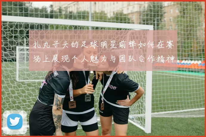 扎丸子头的足球明星前锋如何在赛场上展现个人魅力与团队合作精神