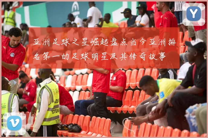 亚洲足球之星崛起盘点当今亚洲排名第一的足球明星及其传奇故事