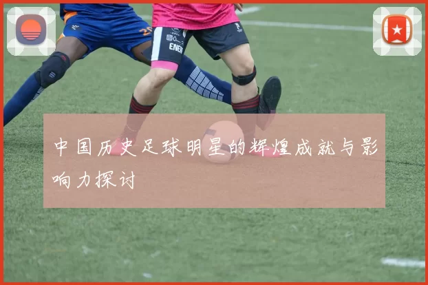 中国历史足球明星的辉煌成就与影响力探讨