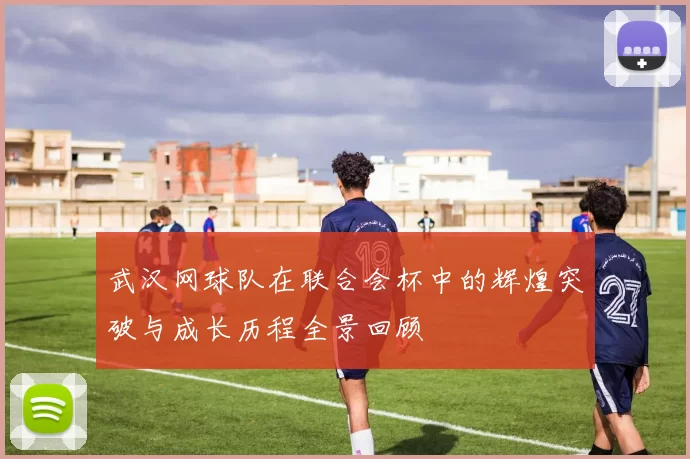 武汉网球队在联合会杯中的辉煌突破与成长历程全景回顾