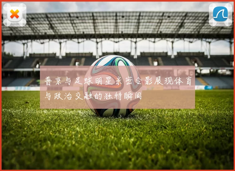 普京与足球明星亲密合影展现体育与政治交融的独特瞬间