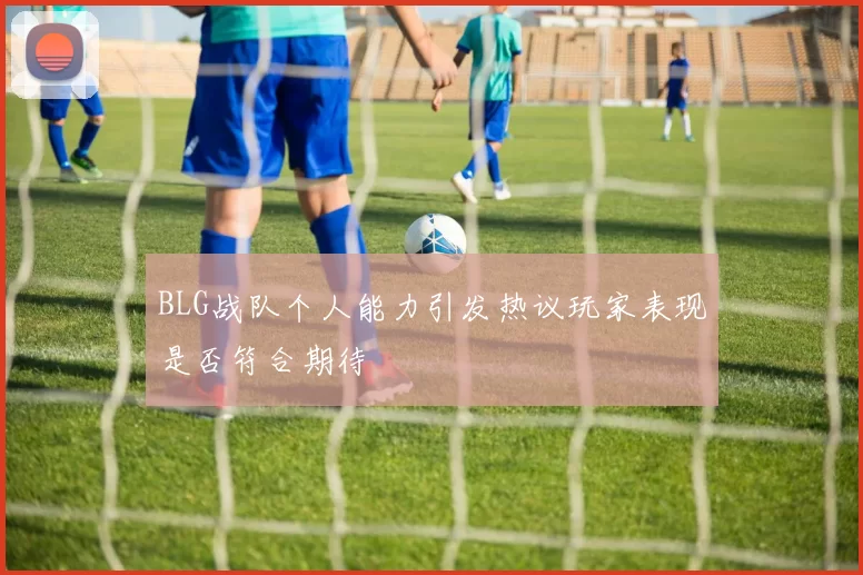 BLG战队个人能力引发热议玩家表现是否符合期待
