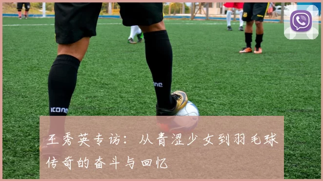王秀英专访：从青涩少女到羽毛球传奇的奋斗与回忆