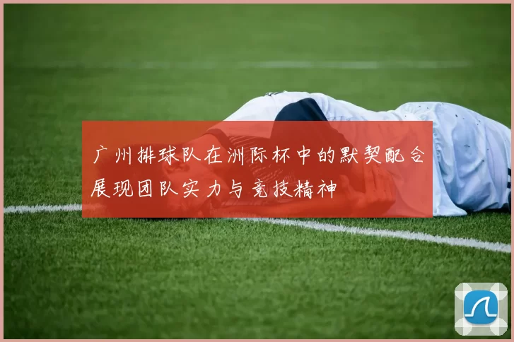 广州排球队在洲际杯中的默契配合展现团队实力与竞技精神